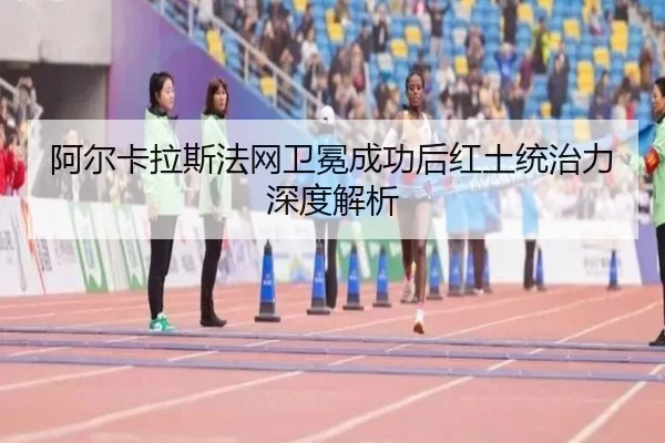 阿尔卡拉斯法网卫冕成功后红土统治力深度解析