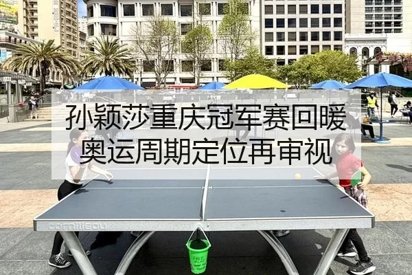 孙颖莎重庆冠军赛回暖 奥运周期定位再审视