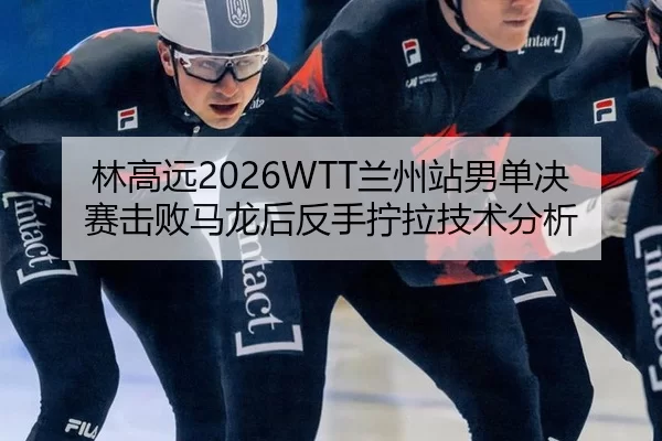 林高远2026WTT兰州站男单决赛击败马龙后反手拧拉技术分析
